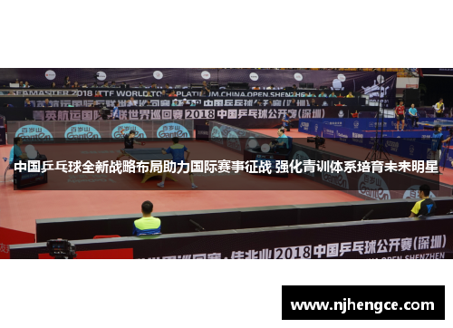 中国乒乓球全新战略布局助力国际赛事征战 强化青训体系培育未来明星