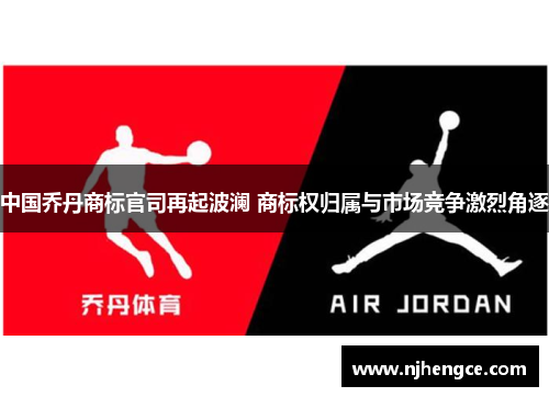 中国乔丹商标官司再起波澜 商标权归属与市场竞争激烈角逐
