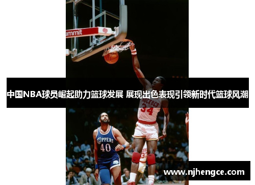 中国NBA球员崛起助力篮球发展 展现出色表现引领新时代篮球风潮