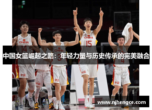 中国女篮崛起之路：年轻力量与历史传承的完美融合